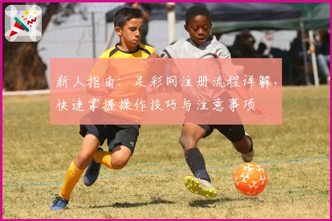 新人指南：足彩网注册流程详解，快速掌握操作技巧与注意事项
