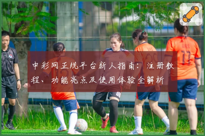 中彩网正规平台新人指南：注册教程、功能亮点及使用体验全解析