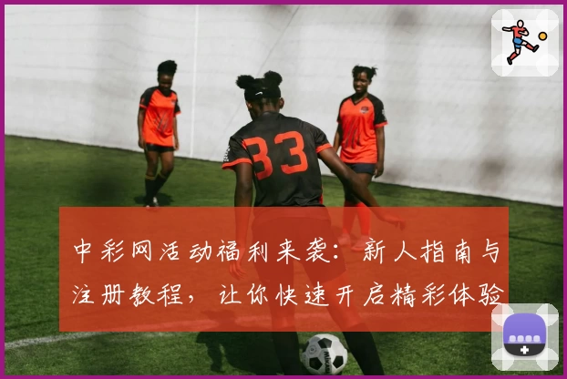 中彩网活动福利来袭:新人指南与注册教程,让你快速开启精彩体验