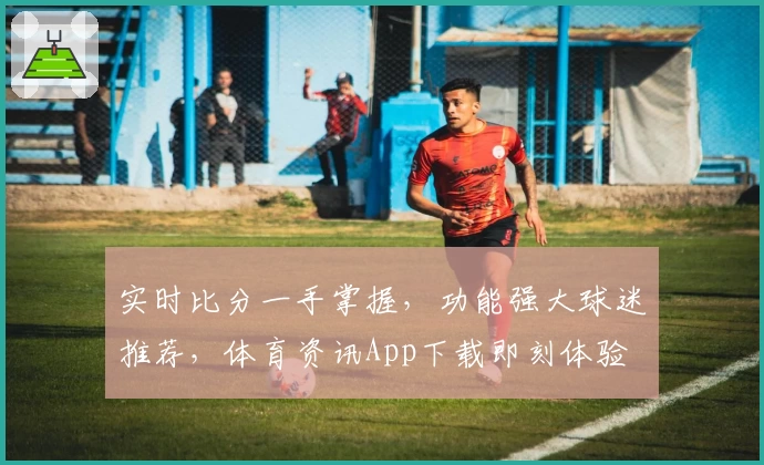 实时比分一手掌握，功能强大球迷推荐，体育资讯App下载即刻体验
