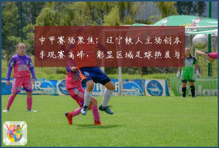 中甲赛场聚焦：辽宁铁人主场创本季观赛高峰，彰显区域足球热度与潜力
