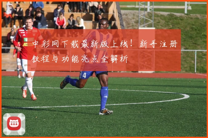 中彩网下载最新版上线！新手注册教程与功能亮点全解析