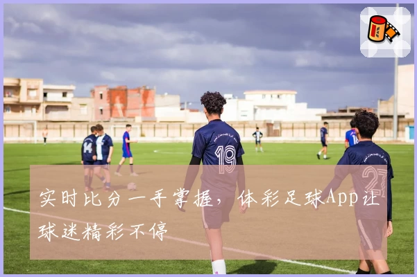 实时比分一手掌握，体彩足球App让球迷精彩不停