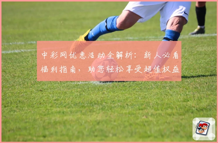中彩网优惠活动全解析:新人必看福利指南,助您轻松享受超值权益