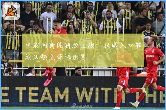 中彩网新闻新版上线:权威入口解读及热点资讯速览