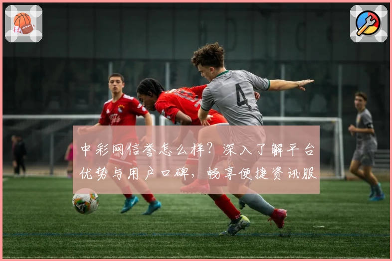 中彩网信誉怎么样？深入了解平台优势与用户口碑，畅享便捷资讯服务