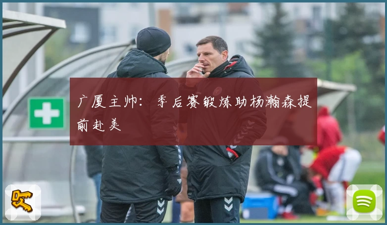 广厦主帅:季后赛锻炼助杨瀚森提前赴美