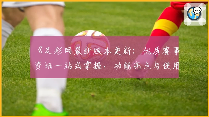 《足彩网最新版本更新：优质赛事资讯一站式掌握，功能亮点与使用体验详解》