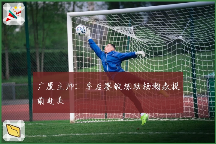 广厦主帅：季后赛锻炼助杨瀚森提前赴美