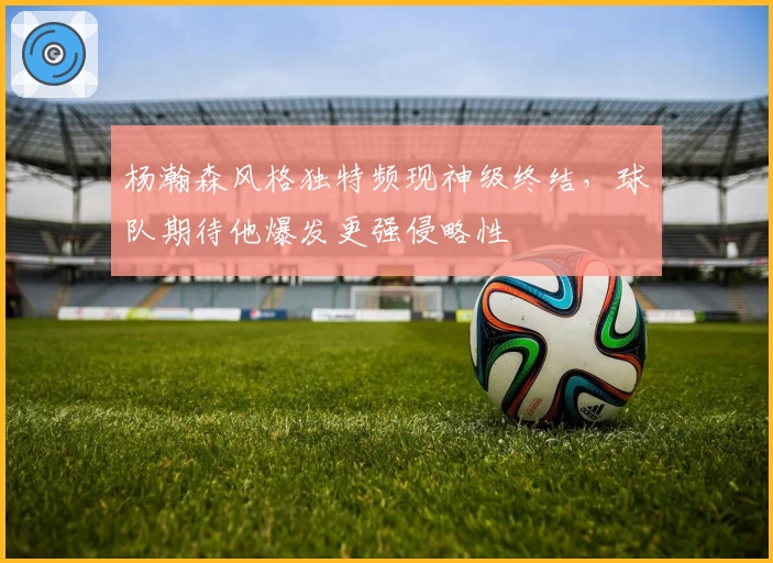杨瀚森风格独特频现神级终结,球队期待他爆发更强侵略性