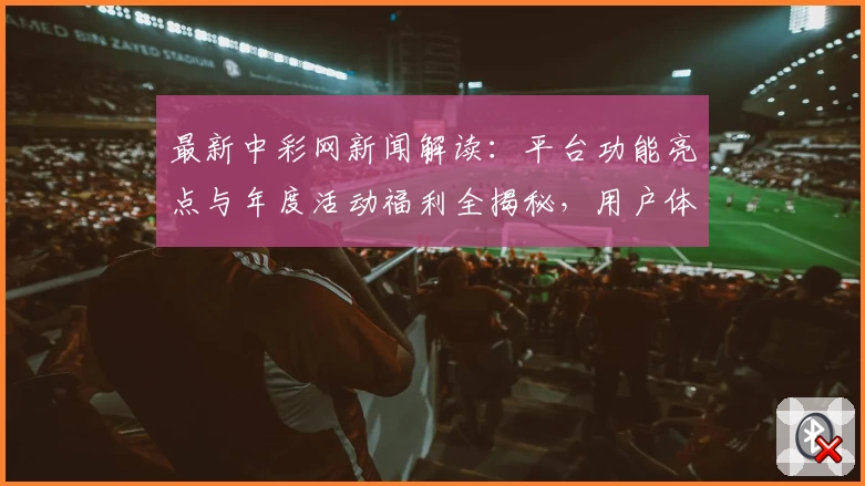 最新中彩网新闻解读：平台功能亮点与年度活动福利全揭秘，用户体验再度升级