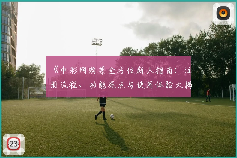 《中彩网购票全方位新人指南：注册流程、功能亮点与使用体验大揭秘》