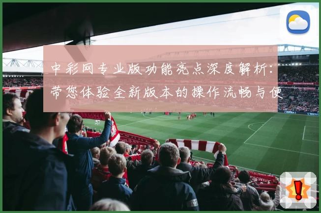 中彩网专业版功能亮点深度解析：带您体验全新版本的操作流畅与便捷